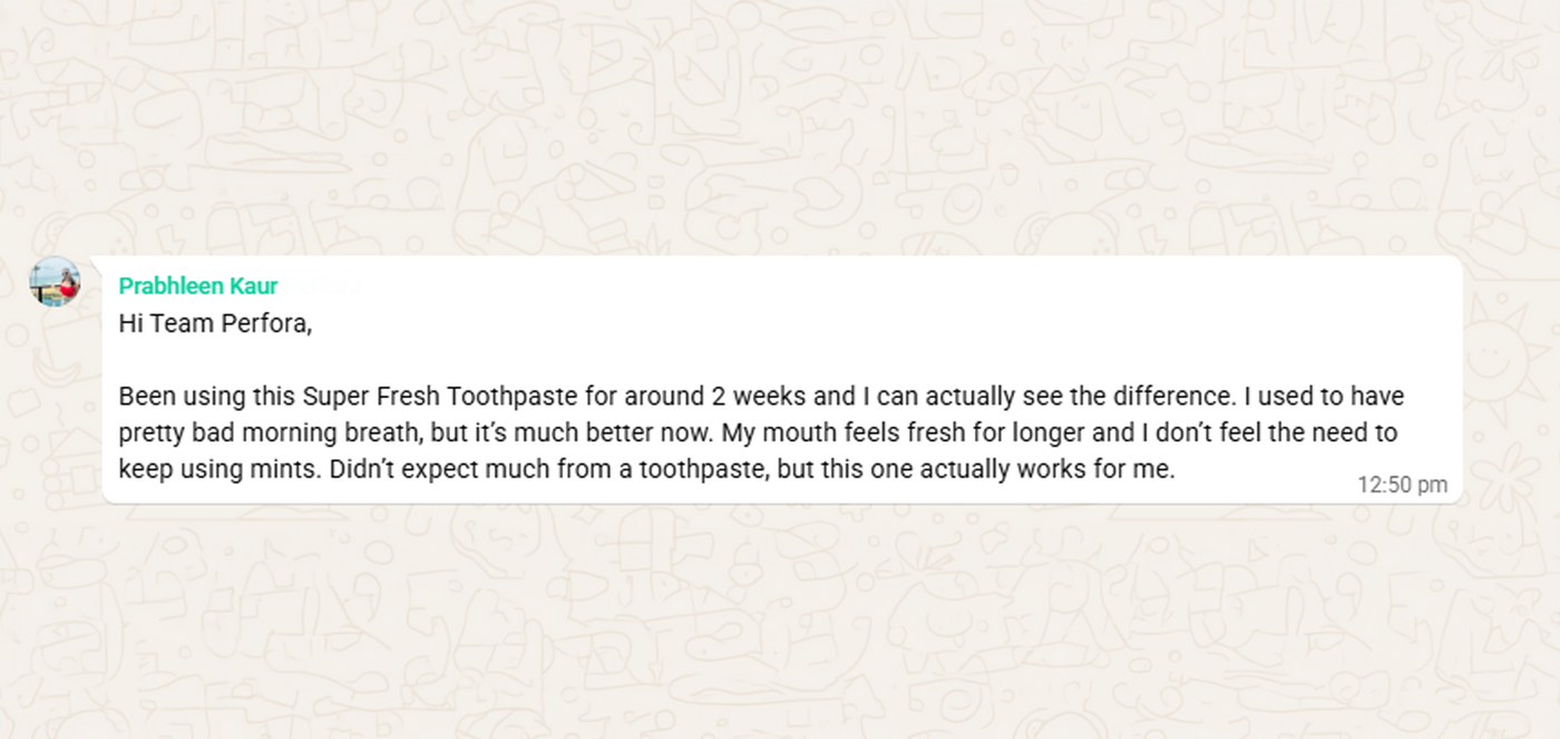 WhatsApp message from Prabhleen Kaur: Been using this Super Fresh Toothpaste for around 2 weeks and I can actually see the difference. I used to have pretty bad morning breath, but it's much better now. My mouth feels fresh for longer and I don't feel the need to keep using mints.