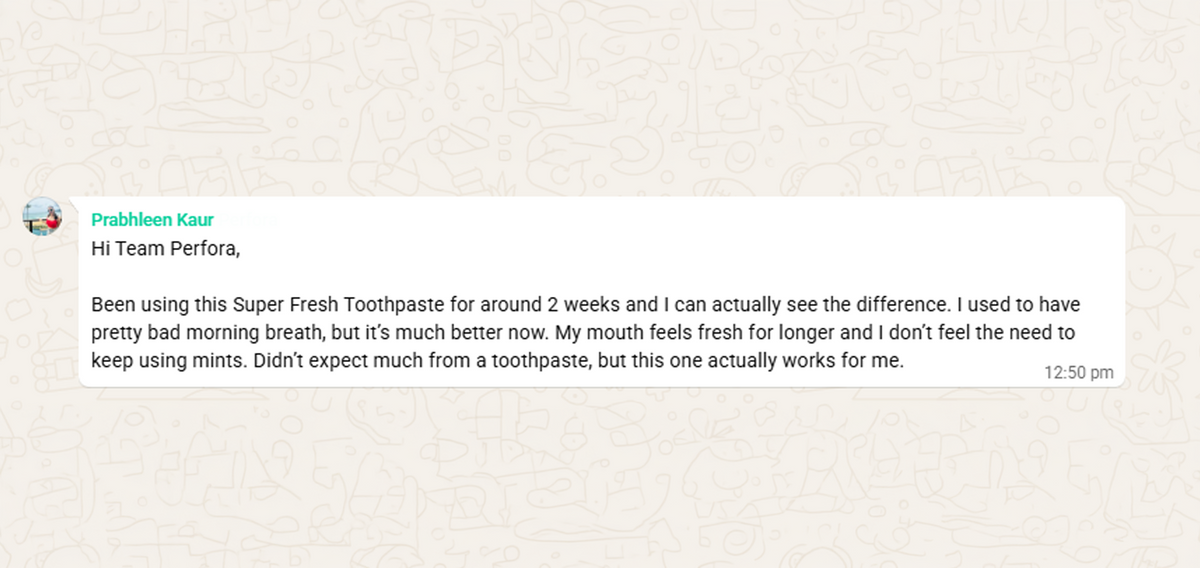 WhatsApp message from Prabhleen Kaur: Been using this Super Fresh Toothpaste for around 2 weeks and I can actually see the difference. I used to have pretty bad morning breath, but it's much better now. My mouth feels fresh for longer and I don't feel the need to keep using mints.